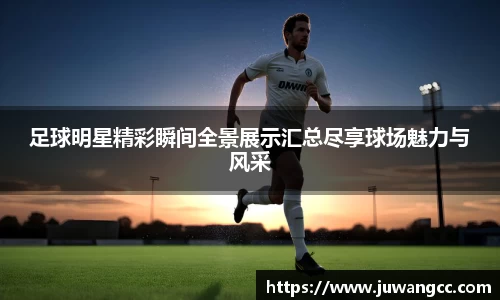 足球明星精彩瞬间全景展示汇总尽享球场魅力与风采